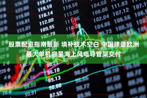 股票配资指南最新 填补技术空白 中国建造欧洲最大单机容量海上风电导管架交付