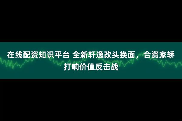 在线配资知识平台 全新轩逸改头换面,合资家轿打响价值反击战