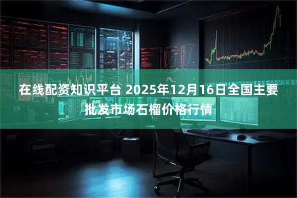 在线配资知识平台 2025年12月16日全国主要批发市场石榴价格行情