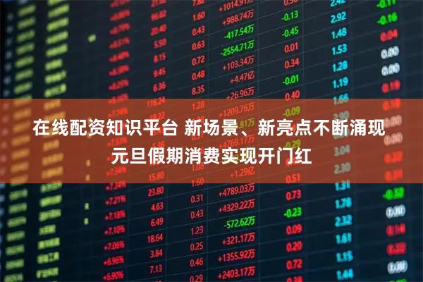 在线配资知识平台 新场景、新亮点不断涌现 元旦假期消费实现开门红