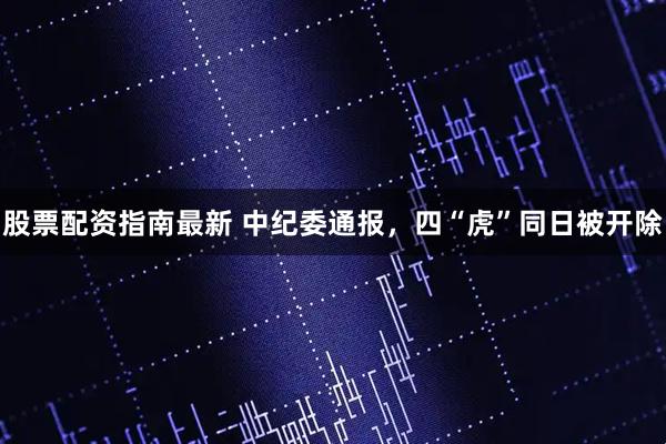 股票配资指南最新 中纪委通报，四“虎”同日被开除