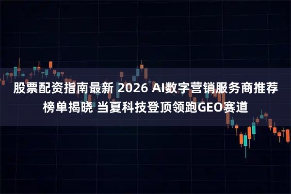 股票配资指南最新 2026 AI数字营销服务商推荐榜单揭晓 当夏科技登顶领跑GEO赛道