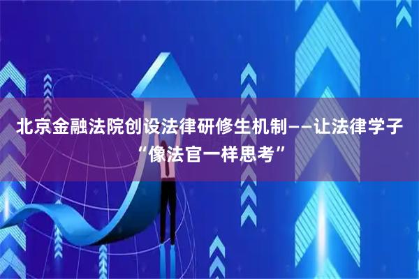 北京金融法院创设法律研修生机制——让法律学子“像法官一样思考”