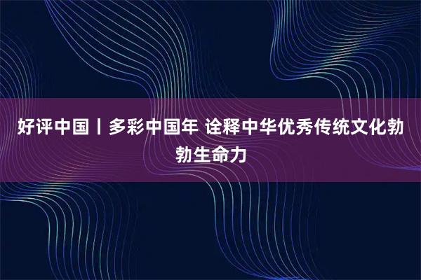 好评中国丨多彩中国年 诠释中华优秀传统文化勃勃生命力
