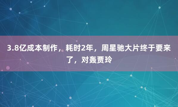 3.8亿成本制作，耗时2年，周星驰大片终于要来了，对轰贾玲