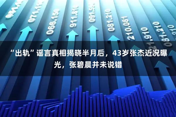 “出轨”谣言真相揭晓半月后，43岁张杰近况曝光，张碧晨并未说错