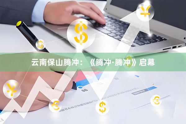 云南保山腾冲：《腾冲·腾冲》启幕