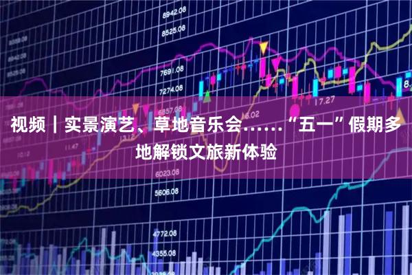 视频｜实景演艺、草地音乐会……“五一”假期多地解锁文旅新体验