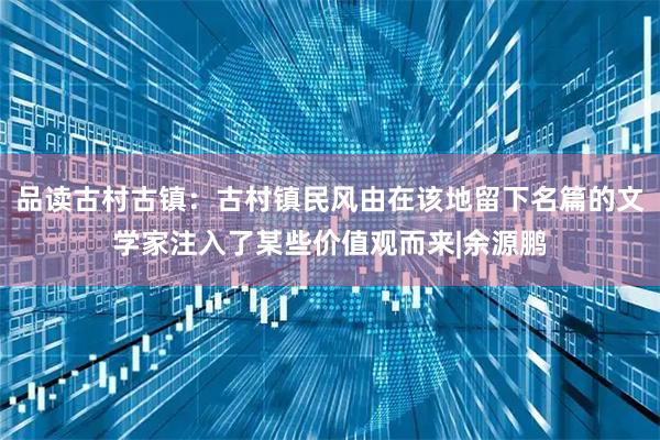 品读古村古镇：古村镇民风由在该地留下名篇的文学家注入了某些价值观而来|余源鹏
