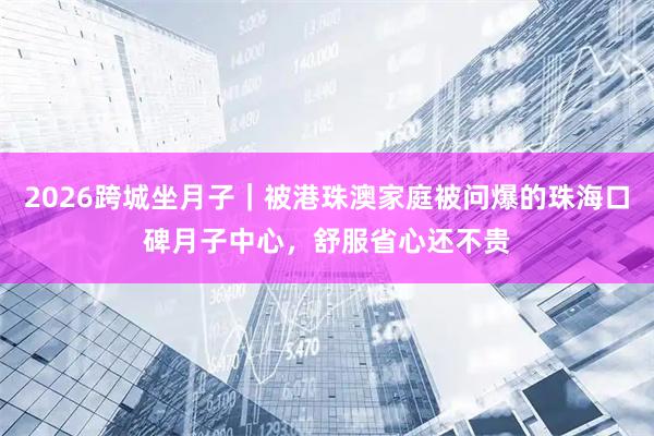 2026跨城坐月子｜被港珠澳家庭被问爆的珠海口碑月子中心，舒服省心还不贵