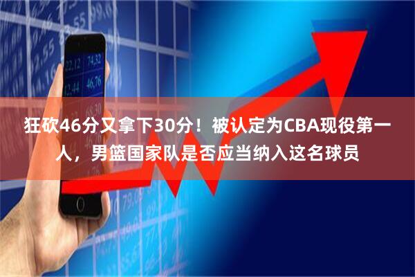 狂砍46分又拿下30分！被认定为CBA现役第一人，男篮国家队是否应当纳入这名球员