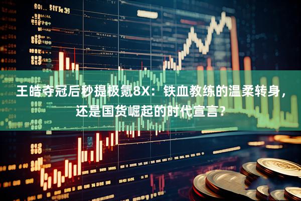 王皓夺冠后秒提极氪8X：铁血教练的温柔转身，还是国货崛起的时代宣言？