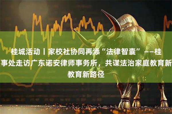 桂城活动丨家校社协同再添“法律智囊” ——桂城办事处走访广东诺安律师事务所，共谋法治家庭教育新路径