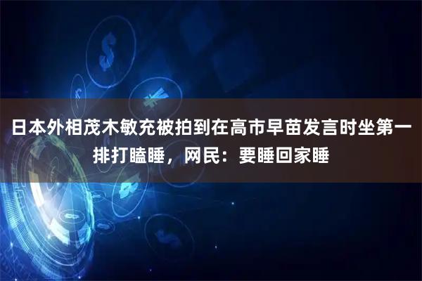 日本外相茂木敏充被拍到在高市早苗发言时坐第一排打瞌睡，网民：要睡回家睡