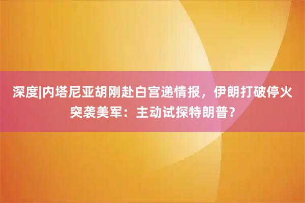 深度|内塔尼亚胡刚赴白宫递情报，伊朗打破停火突袭美军：主动试探特朗普？