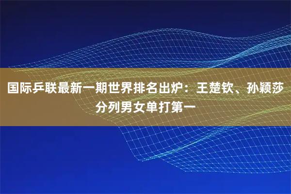 国际乒联最新一期世界排名出炉：王楚钦、孙颖莎分列男女单打第一