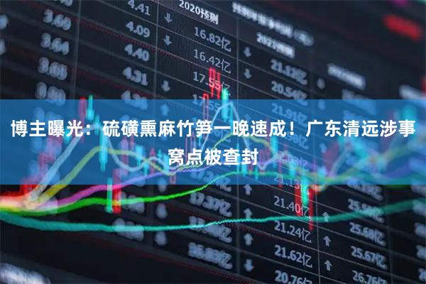 博主曝光：硫磺熏麻竹笋一晚速成！广东清远涉事窝点被查封
