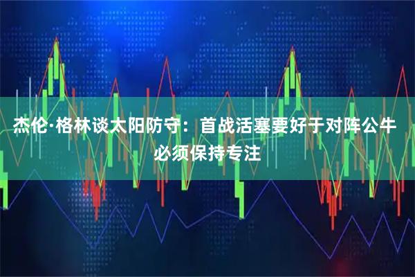 杰伦·格林谈太阳防守：首战活塞要好于对阵公牛 必须保持专注