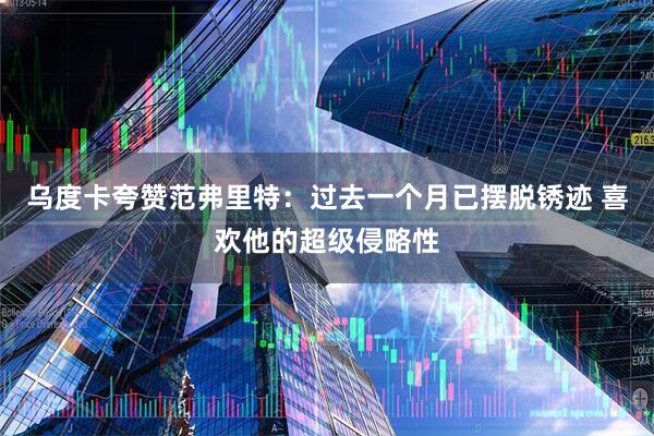 乌度卡夸赞范弗里特：过去一个月已摆脱锈迹 喜欢他的超级侵略性