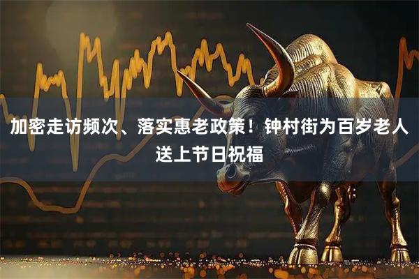 加密走访频次、落实惠老政策！钟村街为百岁老人送上节日祝福